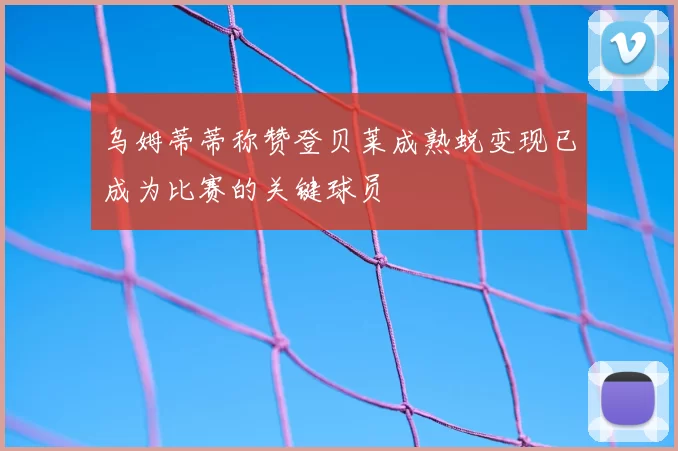 乌姆蒂蒂称赞登贝莱成熟蜕变现已成为比赛的关键球员