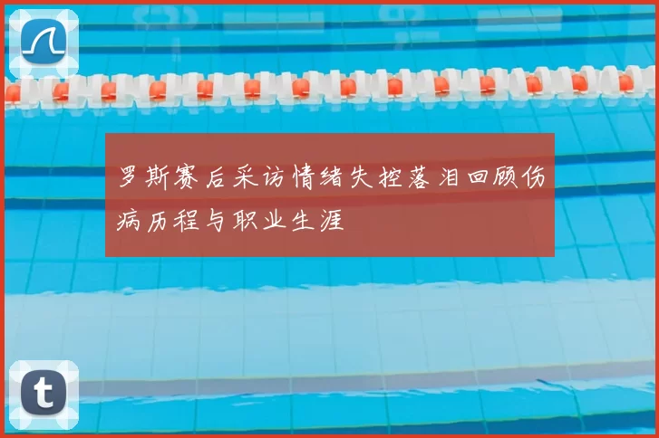 罗斯赛后采访情绪失控落泪回顾伤病历程与职业生涯