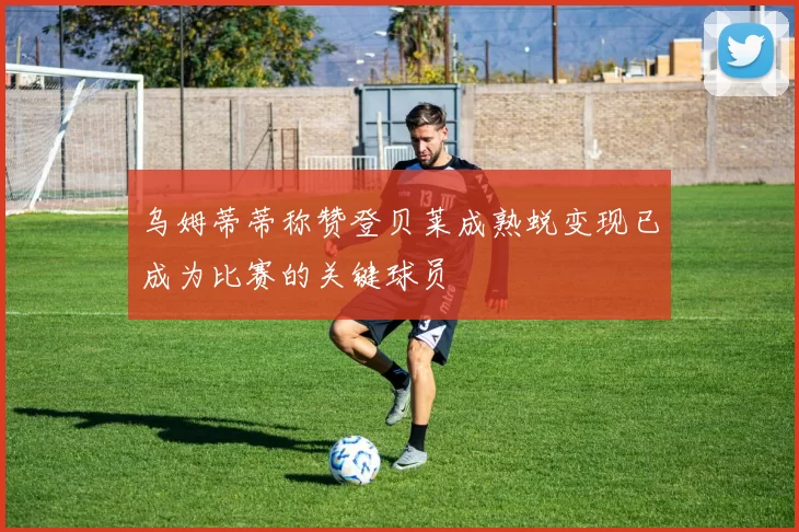 乌姆蒂蒂称赞登贝莱成熟蜕变现已成为比赛的关键球员