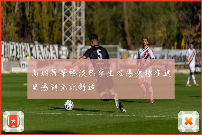 乌姆蒂蒂畅谈巴萨生活感受称在这里感到无比舒适