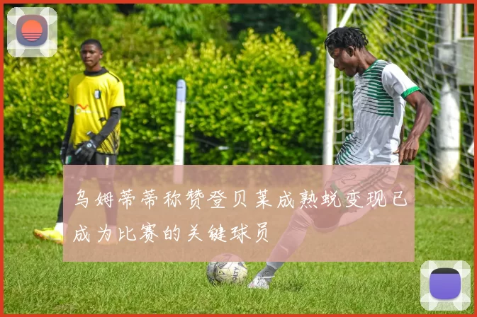 乌姆蒂蒂称赞登贝莱成熟蜕变现已成为比赛的关键球员